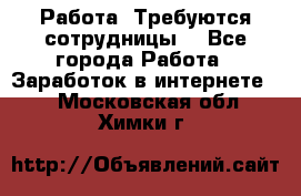 Работа .Требуются сотрудницы  - Все города Работа » Заработок в интернете   . Московская обл.,Химки г.